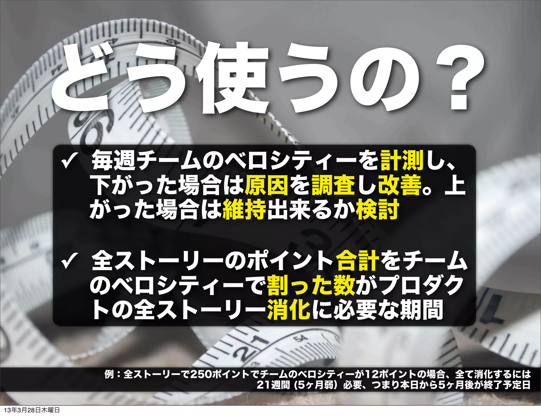 どう使うの？
          ✓ 毎週チームのベロシティーを計測し、
            下がった場合は原因を調査し改善。上
            がった場合は維持出来るか検討

          ✓ 全ストーリーのポイント合計をチーム
            のベロシティーで割った数がプロダク
            トの全ストーリー消化に必要な期間

              例：全ストーリーで250ポイントでチームのベロシティーが12ポイントの場合、全て消化するには
                               21週間 (5ヶ月弱）必要、つまり本日から5ヶ月後が終了予定日

13年3月28日木曜日
 