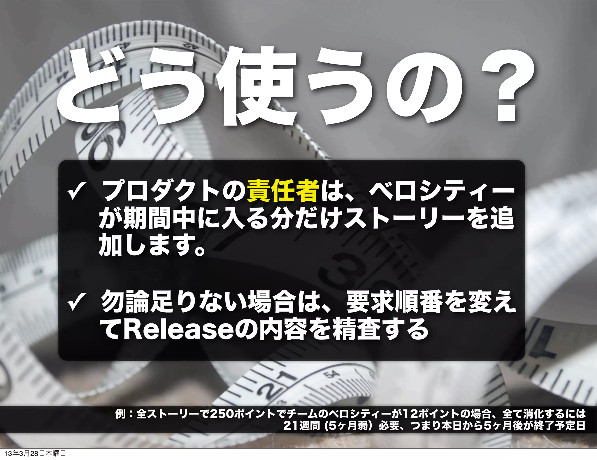 どう使うの？
          ✓ プロダクトの責任者は、ベロシティー
            が期間中に入る分だけストーリーを追
            加します。

          ✓ 勿論足りない場合は、要求順番を変え
            てReleaseの内容を精査する


              例：全ストーリーで250ポイントでチームのベロシティーが12ポイントの場合、全て消化するには
                               21週間 (5ヶ月弱）必要、つまり本日から5ヶ月後が終了予定日

13年3月28日木曜日
 
