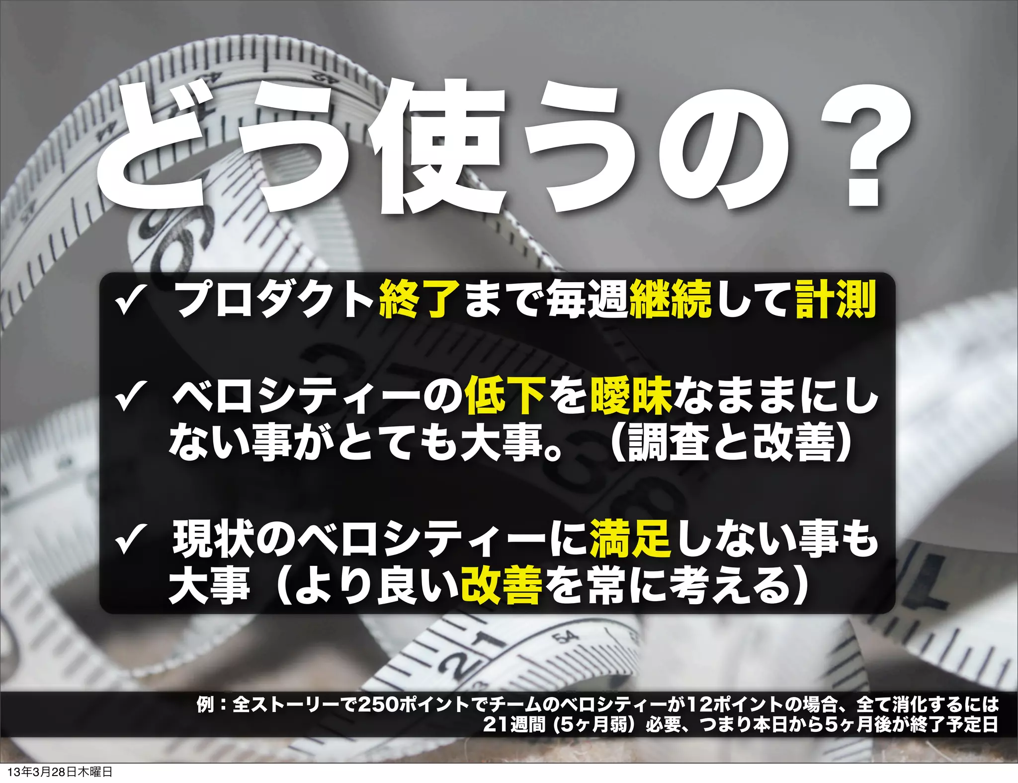 どう使うの？
          ✓ プロダクト終了まで毎週継続して計測

          ✓ ベロシティーの低下を曖昧なままにし
            ない事がとても大事。（調査と改善）

          ✓ 現状のベロシティーに満足しない事も
            大事（より良い改善を常に考える）

              例：全ストーリーで250ポイントでチームのベロシティーが12ポイントの場合、全て消化するには
                               21週間 (5ヶ月弱）必要、つまり本日から5ヶ月後が終了予定日

13年3月28日木曜日
 