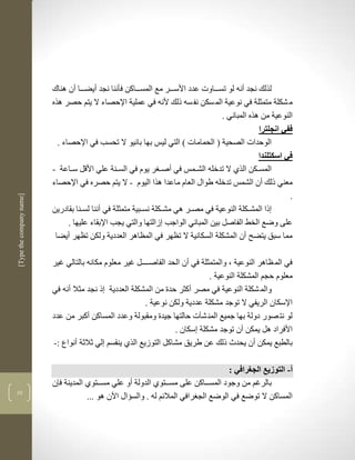 ‫لرلك نجد أنن لو تسكككاوت عدد األسكككر مع المسكككاكن فأننا نجد أيضكككا أن لناك‬
                          ‫م شكلة متمثلة في نوعية الم سكن نف سن ذلك ألنن في عملية اإلحصاء ال يتم حصر لره‬
                                                                                      ‫النوعية من لره المباني .‬
                                                                                                   ‫ففي انجلترا‬
                            ‫الوحدات الصحية ( الحمامات ( التي ليس بها بانيو ال تحسب في اإلحصاء .‬
                                                                                                   ‫في اسكتلندا‬
                          ‫المسككن الرذ ال تدخلن الشكمس في أصك ر يوم في السكنة علي األقل سككاعة -‬
                          ‫معني ذلك أن الشمس تدخلن طواو العام ماعدا لرا اليوم - ال يتم حصره في اإلحصاء‬
                                                                                                             ‫.‬
‫]‪[Type the company name‬‬




                          ‫ذا المشككلة النوعية في مصكر لي مشككلة نسكبية متمثلة في أننا لسكنا بقادرين‬
                                ‫على وضع الخط الفاصل بين المباني الواجب زالتها والتي يجب اإلبقاء عليها .‬
                           ‫مما سبق يتضح أن المشكلة السكانية ال تضهر في المضالر العددية ولكن تضهر أيضا‬

                          ‫في الم ضالر النوعية ب والمتمثلة في أن الحد الفاصككككل غير معلوم مكانن بالتالي غير‬
                                                                               ‫معلوم حجم المشكلة النوعية .‬
                          ‫والم شكلة النوعية في مصر أكثر حدة من المشكلة العددية ذ نجد مثال أنن في‬
                                                         ‫اإلسكان الريفي ال توجد مشكلة عددية ولكن نوعية .‬
                          ‫لو نت صور دولة بها جميع المن شآت حالتها جيدة ومقبولة وعدد المساكن أكبر من عدد‬
                                                                   ‫األفراد لل يمكن أن توجد مشكلة سكان .‬
                          ‫بالطبع يمكن أن يحد ذلك عن طريق مشاكل التوزيع الرذ ينقسم لي ثالثة أنواع :-‬

                                                                                     ‫أ- التوزيع الجغرافي :‬
                          ‫بالرغم من وجود المسككاكن على مسككتوذ الدولة أو علي مسككتوذ المدينة ف ن‬
‫13‬
                                      ‫المساكن ال توضع في الوضع الج رافي الماللم لن . والسؤاو اآلن لو ...‬
 