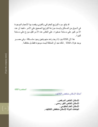 ‫قد ينتج سوء التوزيع الج رافي والفيوذ ويقصد بها األحجام الموجودة‬
                          ‫في ال سوا من الم ساكن ولي سم موزعة التوزيع ال صحيح علي األسر ب فنجد أن عدد‬
                          ‫األ سر كبير علي م ساحة ص يرة ب علي العكس عدد األ سر قليل موزع علي م ساحة‬
                                                                                                   ‫كبيرة .‬
                          ‫لرا الن الثالثة بنود ذا وجد واحد منهم يتعين وجود مشكككككلة ب وفي مصككككر‬
                                  ‫يوجد لؤالء الثالثة . لرلك نجد أن المشكلة ليسم موجودة فقط بل متفاقمة .‬
‫]‪[Type the company name‬‬




                          ‫المحاضرة الثالثة‬
                                                                           ‫أنماط اإلسكان منخفض التكاليف‬

                                                                            ‫اإلسكان الخاص المرخص .‬
                                                                         ‫اإلسكان الخاص الغير رسمي .‬
                                                                              ‫اإلسكان العام الحكومي .‬
‫23‬
                                                             ‫اتجاهات الدولة اإلسكان منخفض التكاليف .‬
 