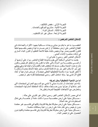‫التجربة األولى : خفض التكاليف .‬
                    ‫التجربة الثانية : مشاريع المواقع والخدمات .‬
                                ‫التجربة الثالثة : المسكن النواة .‬
                     ‫التجربة الرابعة : مسكن غير تام التشطيب .‬

                                                       ‫اإلسكان الخاص المرخص :‬

‫المقصككككود بن لو ما يقام من مباني ووحدات سكككككنية بجهود األفراد والجماعات في‬
‫القطاع الخاص علي ار مخططة أو أرا صكككدرت لها ترخيا بتقسكككيمها طبقا‬
‫لقانون التقسيم وصدر بها ترخيا بالبناء طبقا لاللحة التنضيم أو قانون البناء السارذ‬
                                                  ‫في أوقات معاصرة إلنشاء المبني .‬




                                                                                    ‫]‪[Type the company name‬‬
                                         ‫اإلسكان الخاص ال ير رسمي ( عشوالي ( :‬
‫يق صد بن المباني ال سكنية التي يقوم بت شيدلا القطاع الخاص سواء علي أرضها أو‬
‫أراضككككى م تصكككك بة من ا لدولة والتي غالبا ما تكون خارج نطاا الترخيا وتكون‬
‫خارج حدود المدينة ويكون مسككتوالا منخفض فنيا واقتصككاديا واجتماعيا ولي بمعني‬
‫آخر نمو اإل سكان ال ير حر ب رادة كاملة للشعب وتنمو طبقا ألنماط محدودة ومتكررة‬
‫ال تت ير تقريبا سواء بالنسبة لتخطيطها الخطي ‪ Liner‬أو عرو شوارعها أو أبعاد‬
    ‫قطع األراضي بها .بوقد استعمل ال ير رسمي ‪ Informal‬لكونن ب ير ترخيا .‬

                                           ‫آما من الناحية التخطيطية يمكن تعريفه‬
‫بأنن نمو اجتماعات أو نشككككاء مباني ال تنتمي مع النسككككيج العمراني لمجتمعات التي‬
‫تنمو بداخل ها أو حول ها بدون ضككككابط م خالف بر لك المخطط ال عام لهره المجتمعات‬
                              ‫ومتعار مع االتجالات الطبيعية لنمولا وتطورلا .‬

         ‫آما في مصر اإلسكان الخاص ال ير رسمي سكان غير قانوني علي حالن :‬
‫- مسككككاكن مبنية علي ار م تصككككبة سككككواء كانم عامة أو خاصككككة ولي تمثل‬
                                                       ‫المستطونات في لره الحالة.‬
‫- مسككككاكن مبنية علي ار مملوكة بطريقة قانونية ولكنها في تقاسككككيم غير معتمدة‬
              ‫بدون ترخيا ولي تقام عادة علي ار زراعية وممتلكات خاصة .‬                              ‫13‬
‫- مسكككاكن مبنية علي ار مملوكة بطريقة قانونية وفي تقاسكككيم معتمدة ولكنها بدون‬
                                                   ‫الحصوو علي تراخيا البناء .‬
 
