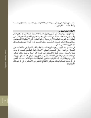 ‫مملوكة بطريقة قانونية وفي تقاسكككيم معتمدة ( برخصكككة‬       ‫- مسكككاكن مبنية علي ار‬
                                                                                  ‫القوانين ( .‬   ‫ولكنة خالف‬

                                                                                    ‫اإلسكان العام الحكومي :‬
                          ‫بعد الهجرة من الريف لى المدن ودخوو ال صناعة اتجهم الدولة لى اإل سكان العام‬
                          ‫وفي ها يبني مجم عات عال ية من المسككككاكن ب عدم االحت ياج للق طاع ال خاص م ثل في‬
                          ‫نجلترا ب عد الحرب ال عالم ية األولى ح يث أن ل ها المقدرة التي ال يملكها األشككككخاص‬
                          ‫وبالتالي يمكن توفير لسككككن المناسكككب ولكن اقتصكككر دور الدولة علي حل مشكككاكل‬
                                                                                 ‫اإلسكان ومنخفضي الدخل .‬
                          ‫في مصككككر بعد الثورة ووجود الثورة الصككككناعية والتقدم التكنولوجي بدأ الطلب علي‬
                          ‫المسكككن في المدن وعلي المسككتوذ المحلي اإلسكككان العام الحكومي لمصككر لم يوجد‬
‫]‪[Type the company name‬‬




                          ‫خطة وا ضحة ومحددة للقطاع اإل سكاني قبل الثورة ألنن أ صال لم توجد مشكلة لتوفير‬
                          ‫الوحدات ال سكنية ولرا الن القطاع الخاص لو الرذ يقوم بتوفير لرا المسكن لكن بعد‬
                          ‫الثورة ونتيجة للزيادة السكككانية بدأت تضهر الحاجة لتدخل الدولة لحل مشكككلة النقا‬
                          ‫في الوحدات السكككنية وذلك لعدم قدرة القطاع الخاص في االسككتمرار في الوفاء بتلك‬
                                                                                                  ‫االحتياجات‬




‫43‬
 