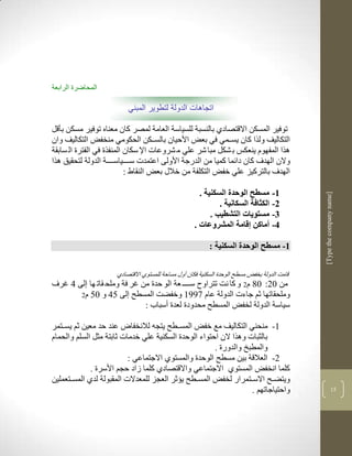‫المحاضرة الرابعة‬

                          ‫اتجاهات الدولة لتطوير المبني‬

‫توفير المسكن االقتصادذ بالنسبة للسياسة العامة لمصر كان معناه توفير مسكن بأقل‬
‫التكاليف ولرا كان يسككمي في بعض األحيان بالسكككن الحكومي منخفض التكاليف وان‬
‫لرا المفهوم ينعكس ب شكل مبا شر علي م شروعات اإل سكان المنفرة في الفترة ال سابقة‬
‫والن الهدف كان دالما كميا من الدرجة األولى اعتمدت سككككياسككككة الدولة لتحقيق لرا‬
                           ‫الهدف بالتركيز علي خفض التكلفة من خالو بعض النقاط :‬

                                                       ‫3- مسطل الوحدة السكنية .‬




                                                                                              ‫]‪[Type the company name‬‬
                                                              ‫2- الكثافة السكانية .‬
                                                           ‫1- مستويات التشطيب .‬
                                                     ‫4- أماكن إقامة المشروعات .‬

                                                           ‫3- مسطل الوحدة السكنية :‬


                      ‫قامم الدولة بخفض مسطح الوحدة السكنية فكان أوو مساحة للمستوذ االقتصادذ‬
‫من 12: 18 م2 و كا نم تتراو سكككك عة الو حدة من غر فة وملح قات ها لى 4 غرف‬
       ‫وملحقاتها ثم جاءت الدولة عام 9773 وخفضم المسطح لى 54 و 15 م2‬
                            ‫سياسة الدولة لخفض المسطح محدودة لعدة أسباب :‬

‫3- منحني التكاليف مع خفض المسككطح يتجن لالنخفا عند حد معين ثم يسككتمر‬
‫بالثبات ولرا الن احتواء الوحدة السكنية علي خدمات ثابتة مثل السلم والحمام‬
                                                       ‫والمطبخ والدورة .‬
                           ‫2- العالقة بين مسطح الوحدة والمستوذ االجتماعي :‬
              ‫كلما انخفض المستوذ االجتماعي واالقتصادذ كلما زاد حجم األسرة .‬
‫ويتضكح االسككتمرار لخفض المسككطح يؤثر العجز للمعدالت المقبولة لدذ المسككتعملين‬
                                                                          ‫ك‬
                                                                   ‫واحتياجاتهم .‬                            ‫53‬
 