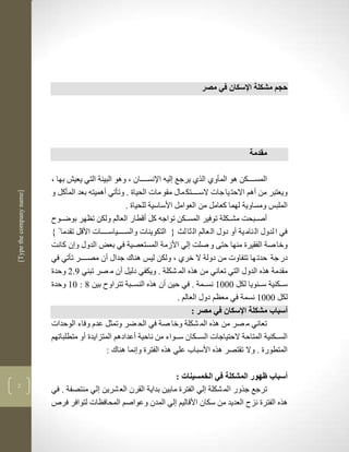 ‫حجم مشكلة اإلسكان في مصر‬




                                                                                                    ‫مقدمة‬

                          ‫المسكككككن لو المأوذ الرذ يرجع لين اإلنسككككان ب ولو البيية التي يعي بها ب‬
                          ‫ويعتبر من ألم االحت يا جات السككككتك ماو مقو مات الحياة . وتأتي ألميتن بعد المأكل و‬
‫]‪[Type the company name‬‬




                                                       ‫الملبس ومساوية لهما كعامل من العوامل األساسية للحياة .‬
                            ‫أصككبحم مشكككلة توفير المسكككن تواجن كل أقطار العالم ولكن تضهر بوضككو‬
                              ‫في ا لدوو ال نام ية أو دوو ال عالم ال ثا لث { التكوينات والسككككياسككككات األقل تقدما‬
                          ‫وخا صة الفقيرة منها حتى و صلم لي األزمة المستعصية في بعض الدوو و ن كانم‬
                          ‫در جة حدت ها تتفاوت من دولة ال خرذ ب ولكن ليس لناك جداو أن مصككككر تأتي في‬
                          ‫مقدمة لره الدوو التي تعاني من لره الم شكلة . ويكفي دليل أن م صر تبني 7.2 وحدة‬
                          ‫سكككنية سككنويا لكل 1113 نسككمة . في حين أن لره النسككبة تتراو بين 8 : 13 وحدة‬
                                                                          ‫لكل 1113 نسمة في معضم دوو العالم .‬
                                                                                ‫أسباب مشكلة اإلسكان في مصر :‬
                          ‫تعاني م صر من لره الم شكلة وخا صة في الح ضر وتمثل عدم وفاء الوحدات‬
                          ‫السكككنية المتاحة الحتياجات السكككان سككواء من ناحية أعدادلم المتزايدة أو متطلباتهم‬
                                               ‫المتطورة . وال تقتصر لره األسباب علي لره الفترة و نما لناك :‬

                                                                   ‫أسباب ظهور المشكلة في الخمسينات :‬
‫2‬
                          ‫ترجع جرور الم شكلة لي الفترة مابين بداية القرن الع شرين لي منتصفة . في‬
                          ‫لره الفترة نز العديد من سكان األقاليم لي المدن وعواصم المحافضات لتوافر فرص‬
 