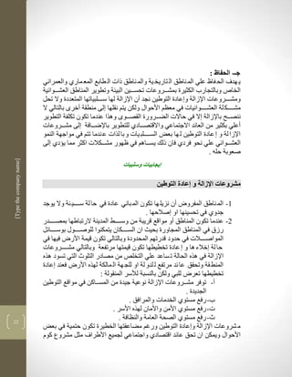 ‫جط- الحفاظ :‬
                          ‫ي هدف الح فاظ علي الم ناطق ال تاريخ ية والم ناطق ذات ال طابع المع مارذ والعمراني‬
                          ‫الخاص وبالتجارب الكثيرة بمشكككروعات تحسكككين البيية وتطوير المناطق العشكككوالية‬
                          ‫ومشككككروعات اإلزالة و عادة التوطين نجد أن اإلزالة لها سككككلبياتها المتعددة وال تحل‬
                          ‫مشككككك لة العشككككواليات في معضم األحواو ولكن يتم نقلها لى منطقة أخرى بالتالي ال‬
                          ‫ننصككح باإلزالة ال في حاالت الضككرورة القصككوى ولرا عندما تكون تكلفة التطوير‬
                          ‫أعلي بكثير من العالد االجتماعي واالقتصكككادذ للتطوير باإلضكككافة لى مشكككروعات‬
                          ‫اإلزا لة و عادة التوطين ل ها بعض السككككلب يات و با لرات ع ندما تتم في مواجهة النمو‬
                          ‫العشكككوالي علي نحو فردذ فان ذلك يسكككالم في ظهور مشككككالت اكثر مما يؤدذ لى‬
                                                                                                  ‫صعوبة حلن .‬
‫]‪[Type the company name‬‬




                                                            ‫إيجابيات وسلبيات‬

                                                                          ‫مشروعات اإلزالة و إعادة التوطين‬

                          ‫3- الم ناطق المفرو أن نزيل ها تكون الم باني عادة في حا لة سككككي ية وال يوجد‬
                                                                       ‫جدوذ في تحسينها او صالحها .‬
                          ‫2- عندما تكون المناطق أو مواقع قريبة من وسككككط المدينة الرتباطها بمصككككدر‬
                          ‫رزا في المناطق المجاورة بحيث ان السكككككان يتمكنوا للوصككككوو بوسككككالل‬
                          ‫المواصككككالت في حدود قدرتهم المحدودة وبالتالي تكون قيمة األر فيها في‬
                          ‫حا لة خالء لا و عادة تخطيطها تكون قيمتها مرتفعة وبالتالي مشككككروعات‬
                          ‫اإلزالة في لره الحالة ت ساعد علي التخلا من مصادر التلو التي تسود لره‬
                          ‫المنط قة وتحقق عا لد مرتفع ل لدو لة او للج هة ال مالكة لهره األر فعند عادة‬
                                                   ‫تخطيطها تعر للبي ولكن بالنسبة لاسر المنقولة :‬
                          ‫أ- توفر مشككروعات اإلزالة نوعية جيدة من المسككاكن في مواقع التوطين‬
                                                                                      ‫الجديدة .‬
                                                                ‫ب- رفع مستوذ الخدمات والمرافق .‬
                                                        ‫ت- رفع مستوذ األمن واألمان لهره األسر .‬
‫22‬
                                                           ‫- رفع مستوذ الصحة العامة والنضافة .‬
                          ‫م شروعات اإلزالة و عادة التوطين ورغم مضاعفتها الخطيرة تكون حتمية في بعض‬
                          ‫األحواو ويمكن ان تحق عالد اقتصادذ واجتماعي لجميع األطراف مثل مشروع كوم‬
 