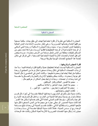 ‫المحاضرة السابعة‬

                                                             ‫المـجاورة السكنية‬


                          ‫المجاورة ال سكنية لي نضرية أو فكرة اجتماعية تهدف لي خلق بييات سكنية صحية‬
                          ‫بمرافقها العامة وخدماتها الضككرورية ب ولي طار مناسككب إلعادة بناء المدن الحالية‬
                          ‫وتخطيط المدن الجديدة و سواء سميم وحدة المجاورة ال سكنية او وحدة الحي السكني‬
                          ‫أو الو حدة االجت ماع ية أو الو حدة التخطيط ية فكل ها أسكككك ماء متراد فة ل عدد معين من‬
                          ‫المساكن لطبقات مختلفة من الناس تش ل مساحة من األر محدودة ب مزودة ببعض‬
‫]‪[Type the company name‬‬




                          ‫المرافق العامة والخدمات الالزمة للحياة االجتماعية الصكككحية ب التي تتركز في مكان‬
                                                          ‫لخدمة لرا المجتمع الخدمات اليومية بطريقة مريحة .‬

                                                                                   ‫فكرة المجاورة وتاريخها :‬
                          ‫المجاورة السككككنية ليسكككم تجالا تخطيطيا حديثا ولكنها فكرة و تجالا قديما ب بدأ منر‬
                          ‫أن بدأت التجمعات ال سكنية في شكل وحدات ص يرة تمثل نوعا من المجتمع أو وحدة‬
                          ‫سكككنية مترابطة جتماعيا ومحدودة طبيعيا ب وكانم المدن في الماضككي ( مثل المدينة‬
                          ‫الفرعونية ( محدودة ب وكانم بحكم وظيفتها اإلدارية والتجارية والعسككككرية مقسكككمة‬
                                    ‫الي شبن وحدات او تجمعات ب وحدات ترتبط بعمل السكان او حرفتهم مثل :‬
                                                                ‫- مجموعة قصور الحكام وكبار الموظفين‬
                                                       ‫- مجموعة التجار حيث المتاجر وأعاللا مساكنهم .‬
                                               ‫- مجموعة الحرفيين ( نجاريين – حداديين – غزاليين .. (‬
                                                                            ‫- ثكنات الجي وتجمعاتهم .‬
                          ‫وكانم مدينة بابل بالعراا المشكككهورة بحدالقها المعلقة مقسكككمة الي أجزاء كل قسكككم‬
                          ‫محاط ب شوارع رلي سية وبحوالط المدينة من الخارج ب وداخل كل قسم توجد الشوارع‬
                          ‫الفرعية والمساكن ب يتوسط القسم المباني العامة التي تقدم خدماتها سكان لرا القسم .‬
                          ‫كما كانم مدينة الع صور الو سطي عبارة عن مجموعة من المدن ال ص يرة لكل منها‬
                          ‫طابعها الخاص واسككككتقاللها الراتي ب فكانم تقسككككم المدينة الي وحدات تبل مسككككاحة‬
‫42‬
                          ‫الوحدة ربع او سككدس المدينة ب فمثال كانم مدينة البندقية مقسككمة الي سككم وحدات (‬
                          ‫مجاورات ( بكل منها الخدمات الضرورية الالزمة لحياة السكان وكانم لره الوحدات‬
 