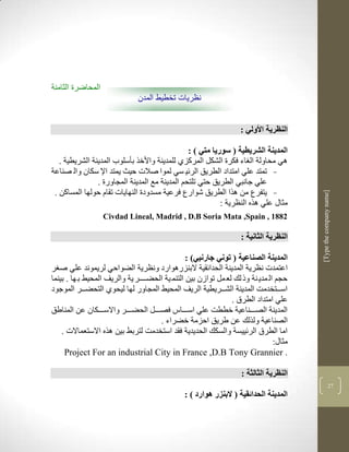 ‫المحاضرة الثامنة‬
                               ‫نظريات تخطيط المدن‬


                                                                    ‫النظرية األولي :‬

                                                ‫المدينة الشريطية ( سوريا متي ) :‬
   ‫لي محاولة ال اء فكرة الشكل المركزذ للمدينة واألخر بأسلوب المدينة الشريطية .‬
‫- تمتد علي امتداد الطريق الرلي سي لموا صالت حيث يمتد اإل سكان وال صناعة‬
                ‫علي جانبي الطريق حتي تلتحم المدينة مع المدينة المجاورة .‬
 ‫- يتفرع من لرا الطريق شوارع فرعية مسدودة النهايات تقام حولها المساكن .‬




                                                                                        ‫]‪[Type the company name‬‬
                                                           ‫مثاو علي لره النضرية :‬
                   ‫2881 , ‪Civdad Lineal, Madrid , D.B Soria Mata ,Spain‬‬

                                                                    ‫النظرية الثانية :‬

                                                 ‫المدينة الصناعية ( توني جارنيي) :‬
‫اعتمدت نضرية المدينة الحدالقية البنزرلوارد ونضرية الضواحي لريموند علي ص ر‬
‫حجم ال مدي نة وذ لك لع مل توازن بين التنم ية الحضككككر ية والريف المحيط ب ها . بينما‬
‫اسكككتخدمم المدينة الشكككريطية الريف المحيط المجاور لها ليحوذ التحضكككر الموجود‬
                                                                ‫علي امتداد الطرا .‬
‫المدينة الصكككناعية خططم علي اسكككاس فصكككل الحضكككر واالسككككان عن المناطق‬
                                      ‫الصناعية ولرلك عن طريق احزمة خضراء .‬
    ‫اما الطرا الرلييسة والسكك الحديدية فقد استخدمم لتربط بين لره االستعماالت .‬
                                                                                ‫مثاو:‬
     ‫. ‪Project For an industrial City in France ,D.B Tony Grannier‬‬

                                                                    ‫النظرية الثالثة :‬
                                                                                                      ‫92‬
                                               ‫المدينة الحدائقية ( البنزر هوارد ) :‬
 