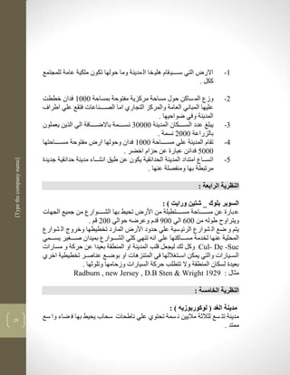 ‫التي سككككي قام للي خا ال مدينة وما حولها تكون ملكية عامة للمجتمع‬      ‫االر‬    ‫3-‬
                                                                                               ‫ككل .‬

                          ‫وزع الم ساكن حوو مساحة مركزية مفتوحة بمساحة 1113 فدان خططم‬                     ‫2-‬
                          ‫عليها المباني العامة والمركز التجارذ اما الصككككناعات فتقع علي اطراف‬
                                                                            ‫المدينة وفي ضواحيها .‬
                          ‫يبل عدد السكككككان المدينة 11111 نسككككمة باالضككككافة الي الرين يعملون‬        ‫1-‬
                                                                           ‫بالزراعة 1112 نسمة .‬
                          ‫تقام المدينة علي مسككككاحة 1113 فدان وحولها ار مفتوحة مسككككاحتها‬              ‫4-‬
                                                              ‫1115 فدانن عبارة عن حزام اخضر .‬
                          ‫اتسككاع امتداد المدينة الحدالقية يكون عن طيق انشككاء مدينة حدالقية جديدة‬       ‫5-‬
‫]‪[Type the company name‬‬




                                                                      ‫مرتبطة بها ومنفصلة عنها .‬

                                                                                               ‫النظرية الرابعة :‬

                                                                          ‫السوبر بلوك _ شتين ورايت ) :‬
                          ‫ع بارة عن مسككككاحة مسككككتطيلة من األر تحيط بها الشككككوارع من جميع الجهات‬
                                             ‫ويتراو طولن من 116 الي 117 قدم وعرضن حوالي 112 قم .‬
                          ‫يتم و ضع ال شوارع الرلي سية علي حدود األر المارد تخطيطها وخروج ال شوارع‬
                          ‫المحلية عنها لخدمة مسكككاكنها علي انن تنهي كلي الشكككوارع بميدان صككك ير يسكككمي‬
                          ‫‪ Cul- De -Suc‬وكل لك ليجعل قلب المدينة او المنطقة بعيدا عن حركة و مسارات‬
                          ‫السككيارات والتي يمكن اسككت اللها في المتنزلات او بوضككع عناصككر تخطيطية اخرذ‬
                                          ‫بعيدة لسكان المنطقة وال تتطلب حركة السيارات وزحامها وتلوثها .‬
                                       ‫مثاو : 9291 ‪Radburn , new Jersey , D.B Sten & Wright‬‬

                                                                                              ‫النظرية الخامسة :‬

                                                                      ‫مدينة الغد ( لوكوربوزيه ) :‬
‫82‬
                          ‫مدينة تت سع لثالثة ماليين ن سمة تحتوذ علي ناطحات سحاب يحيط بها ف ضاء وا سع‬
                                                                                              ‫ممتد .‬
 