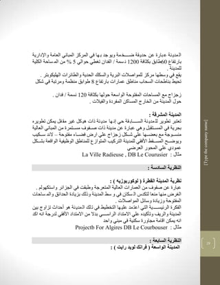 ‫ال مدي نة ع بارة عن حدي قة ضككككخ مة ويو جد ب ها في المركز المباني العامة واإلدارية‬
‫بارتفاع 16طابق بكثافة 1123 ن سمة ف الفدان ت طي حوالي 5 % من الم ساحة الكلية‬
                                                                         ‫للمدينة .‬
     ‫يقع في وسطها مركز للمواصالت البرية والسكك الحدية والطالرات الهليكوبتر .‬
  ‫تحيط بناطحات السحاب مناطق عمارات بارتفاع 8 طوابق منضمة ومرتبة في شكل‬

           ‫زجزاج مع المساحات المفتوحة الواسعة حولها بكثافة 123 نسمة ف فدان .‬
                              ‫حوو المدينة من الخارج المساكن المفردة والفيالت .‬

                                                                ‫المدينة المشرقة :‬
‫تعتبر تطوير لل مدي نة السككككاب قة حي ن ها مدي نة ذات لي كل غير مق فل يمكن تطويره‬




                                                                                       ‫]‪[Type the company name‬‬
‫بحرية في المسككتقبل ولي عبارة عن مدينة ذات صككفوف مسككتمرة من المباني العالية‬
‫منسككوجة مع بعضككها علي شكككل زجزاج علي ار فضككاء مفتوحة – الند سكككيب‬
‫ويوضككح المسككقط األفقي للمدينة التركيب المتوازع للمناطق الوظيفية الواقعة بشكككل‬
                                                   ‫عمودذ علي المحور العرضي‬
                            ‫مثاو : ‪La Ville Radieuse , DB Le Courusier‬‬

                                                                ‫النظرية السادسة :‬

                                            ‫نظرية المدينة القطرة ( لوكوربوزيه ) :‬
  ‫عبارة عن صفوف من العمارات العالية المتعرجة وطبقم في الجزالر واستكهولم .‬
‫ال ر منها منعا لتكدس ال سكان في و سط المدينة وذلك بزيادة الحدالق والم ساحات‬
                                               ‫المفتوحة وزيادة وسالل المواصالت .‬
‫الفكرة الرليسكككك ية التي اعت مد علي ها التخطيط في ت لك ال مدي نة لو أحدا تزاوج بين‬
‫المدينة والريف وتأكيده علي االمتداد الراسككككي بدال من االمتداد األفقي لدرجة انن اكد‬
                                        ‫انن يمكن اقامة مجاورة سكنية في مبني واحد‬
                        ‫مثاو : ‪Projectb For Algires DB Le Courbouser‬‬

                                                                 ‫النظرية السابعة :‬                   ‫72‬
                                            ‫المدينة الواسعة ( فرانك لويد رايت ) :‬
 