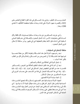 ‫الع مل ووسككككا لل التعليم ب وتولي بناء المسككككاكن في لره الفترة القطاع الخاص حتى‬
‫2573 واقتصرت جهود الدولة علي نشاء وحدات سكنية منخفضة التكاليف ال تتعدذ‬
                                                                    ‫1123 وحدة .‬



‫وأدذ عزوف المسككتثمرين عن بناء وحدات سكككنية بمسككتويات أقل تكلفة وأقل‬
‫اتسككاعا لتفي باحتياجات األسككر ذات الدخل المحدود باإلضككافة لي عدم كفاية المباني‬
‫ال سكنية التي أن شأت قبل األخر بنضام التخطيط أدذ لي ظهور بوادر م شكلة اإل سكان‬
                                                           ‫لروذ الدخل المحدود .‬




                                                                                       ‫]‪[Type the company name‬‬
                                                      ‫مشكلة اإلسكان في الستينات :‬
‫ن جد رغم جهود الدولة لحل لره المشكككككلة وتنفيرلا ألكثر من خطة خمسككككية‬
‫لمواجهة لره المشكككككلة ال أن المعرو من المسككككاكن والماللم كان أقل من الطلب‬
                                                                 ‫بكثير لعدة أسباب :-‬
                            ‫3- تدخل الدولة في العالقة بين المالك والمستأجر .‬
‫ن جد أن ا لدو لة في لره الفترة تدخلم لتنضيم العالقة بين المؤجر والمسككككتأجر‬
‫فأصدرت عدد من القوانين لتخفيض يجار المساكن في أعوام 36 ب 26 ب 16 ب 46‬
‫ب 56 وقد أدذ لرا المسكككلك المنحاز لي فية من الشكككعب علي حسكككاب أخرذ لي‬
                                            ‫صرف المستثمرين عن مجاو اإلسكان .‬
                                             ‫2- اتجاه سياسة الدولة للتصنيع .‬
‫اتجهم الدولة بسككياسكككاتها نحو التصكككنيع واسكككتلزم ذلك تجميع المشكككروعات‬
‫ال صناعية بالمدن نضرا لتوفر المرافق وم شروعات لياكل البنية األ سا سية بها . أدذ‬
‫ذلك لي زيادة اتجاه النمو السككككاني نحو البحث عن فرص العمل بهره المشكككروعات‬
                                                                                                           ‫1‬
‫مما أدذ لي ضكككك ط حقيقي علي وحدات اإلسكككككان الموجودة باإلضككككافة لي زيادة‬
                                          ‫الحاجة لي اإلسكان الجديد في لره المدن .‬
 
