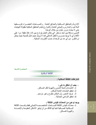 ‫اإلدارية والمناطق السككككنية والحدالق العامة .. والمسكككاحات الخضكككراء تتوسكككطها‬
‫المالعب والمدارس والمباني العامة والشوارع تخدم المناطق السكنية مقفولة النهايات‬
                                       ‫حتي ال يحد مرور طوو من خالو الوحدة‬
‫أق صى م سافة بين ابعد م سكن الي مكان العمل يتراو بين 53- 12 دقيقة سرا علي‬
‫األقدام أذ ال يوجد ضكككرورة للنقل الداخلي كما ال يوجد حجم امثل للمدينة حيث يمكن‬
                        ‫ان تتكون من أذ عد من الوحدات حسب الضروف المحلية .‬




                                                                                     ‫]‪[Type the company name‬‬
‫المحاضرة التاسعة‬
                                 ‫الكثافة السكانية‬

                                                     ‫اشتراطات الكثافة السكانية :‬

                                                        ‫- يجب أن تحقق ما يلي :‬
                             ‫3- اإلضاءة وأشعة الشمس والتهوية لكل المساكن .‬
                                             ‫2- تحقق الخدمات العامة للسكان .‬
                            ‫1- توجد الشعور بأن المكان مفتو وغير مزدحم .‬
                                                   ‫4- تحقق النواحي الجمالية .‬

                                       ‫يوجد نوعين من المعدالت لقياس الكثافة :‬
‫3- معدالت لقياس الكثافة للمسككاحات المتخصككصككة للمباني فقط وقسككمم الكثافة‬                        ‫11‬
‫السككككانية الصكككافية نلجأ لها للتأكد من أن توفير األماكن المفتوحة واإلضكككاءة‬
                                                          ‫والتهوية للمساكن .‬
 