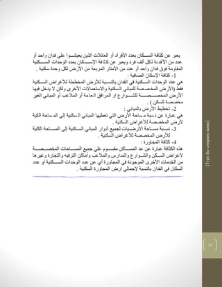‫يعبر عن كثافة السككككان بعدد األفراد أو العالالت الرين يعيشكككوا علي فدان واحد أو‬
‫عدد من األ فد نة ل كل ألف فرد ويعبر عن ك ثا فة اإلسكككك كان بعدد الوحدات السكككككنية‬
  ‫المقاومة فوا فدان واحد أو عدد من األمتار المربعة من األر لكل وحدة سكنية .‬
                                                       ‫3- كثافة اإلسكان الصافية :‬
‫لي عدد الوحدات السكككنية في الفدان بالنسككبة لار المخططة لاغرا السكككنية‬
‫فقط (األر المخ ص صة للمباني ال سكنية واالستعماالت األخرى ولكن ال يدخل فيها‬
‫األر المخصككككصككككة للشككككوارع او المرافق ال عا مة أو المالعب أو المباني ال ير‬
                                                                   ‫مخصصة للسكن ( .‬
                                                     ‫2- تخطيط األر بالمباني :‬
‫لي عبارة عن ن سبة م ساحة األر التي ت طيها المباني ال سكنية لى الم ساحة الكية‬
                                               ‫ألر المخصصة لاغرا السكنية .‬




                                                                                       ‫]‪[Type the company name‬‬
‫1- نسككبة مسككاحة األرضككيات لجميع أدوار المباني السكككنية لى المسككاحة الكلية‬
                                      ‫لار المخصصة لاغرا السكنية .‬
                                                               ‫4- كثافة المجاورة :‬
‫لره الكثافة عبارة عن عد المسكككاكن مقسكككوم علي جميع المسكككاحات المخصكككصكككة‬
‫ألغرا السكككن والشككوارع والمدارس والمالعب وأماكن الترفين والتجارة وغيرلا‬
‫من الخدمات األخرى الموجودة في المجاورة أذ عن عدد الوحدات السكككككنية أو عدد‬
                         ‫السكان في الفدان بالنسبة إلجمالي ار المجاورة السكنية .‬




                                                                                                     ‫51‬
 
