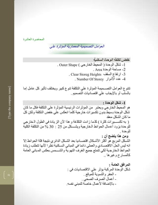 ‫المحاضرة العاشرة‬
                                              ‫العوامل التصميمية المعمارية المؤثرة علي‬


                                                                                ‫خفض تكلفة الوحدة السكنية‬
                                                    ‫3- شكل الوحدة ( المحيط الخارجي ( ‪. Outer Shape‬‬
                                                                            ‫2- مساحة الوحدة ‪. Area‬‬
                                                            ‫1- ارتفاع السقف ‪. Clear Storeg Heights‬‬
                                                                ‫4- عدد األدوار ‪. Number Of Storey‬‬
‫]‪[Type the company name‬‬




                          ‫تتنوع العوامل التصكككميمة المؤثرة علي التكلفة تنوع كبير ويختلف تأثير كل عامل ما‬
                                                           ‫بالسلب أو باإليجاب علي اقتصاديات التصميم .‬

                                                                                         ‫3- شكل الوحدة :‬
                          ‫لو المحيط الخارجي ويعتبر من المؤثرات الرليسية المؤثرة علي التكلفة فكل ما كان‬
                          ‫شكل الوحدة ب سيط بدون تكسيرات خارجية كلما انعكس علي خفض التكلفة ولكن كل‬
                                                                                             ‫ما كان الشكل معقد‬
                          ‫( بن تكسككككيرات كثرة ( كل ما زادت التكل فة و لرا ألن الز يادة في الطوو ال خارجي‬
                          ‫للو حدة يزود أع ماو الحوالط ال خارجية ويشكككككل من 52 : 11 % من التكلفة الكلية‬
                                                                                                      ‫للوحدة .‬
                                                                                        ‫ومن هذا يتضل أن :‬
                          ‫الشكككل المربع لو أكثر األشكككاو اقتصككاديا بعد الشكككل الدالرذ نتيجة قلة الحوالط ال‬
                          ‫انن ليس الحل االقتصككادذ والعملي دالما في المباني السكككنية نضرا ألنها تتطلب زيادة‬
                          ‫الحوالط ال خارج ية لكي تتمتع جميع ال رف التهو ية والشككككمس بعكس الم باني العامة‬
                                                                                          ‫كالمسار وغيرلا ..‬

                                                                                           ‫المرافق العامة :‬
                                                            ‫شكل الوحدة المركبة يؤثر علي االقتصاديات في :‬
‫61‬                                                                      ‫- الحفر والتسوية للموقع .‬
                                                                      ‫- أعماو الصرف الصحي .‬
                                                           ‫- باإلضافة ألعماو خاصة للمبني نفسن.‬
 