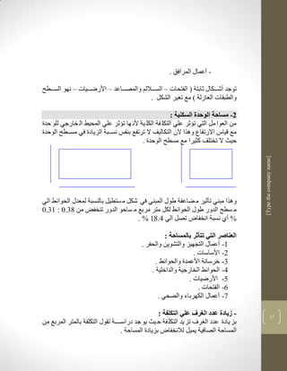 ‫- أعماو المرافق .‬

‫توجد أشككككاو ثابتة ( الفتحات – السكككاللم والمصكككاعد – األرضكككيات – نهو السكككطح‬
                                             ‫والطبقات العازلة ( مع ت ير الشكل .‬

                                                       ‫2- مساحة الوحدة السكنية :‬
‫من العوا مل التي تؤثر علي التكل فة الكل ية ألن ها تؤثر علي المحيط ال خارجي للو حدة‬
‫مع قياس االرتفاع ولرا الن التكاليف ال ترتفع بنفس نسككبة الزيادة في مسككطح الوحدة‬
                                         ‫حيث ال تختلف كثيرا مع مسطح الوحدة .‬




                                                                                      ‫]‪[Type the company name‬‬
‫ولرا مبني تأثير م ضاعفة طوو المبني في شكل م ستطيل بالنسبة لمعدو الحوالط الي‬
‫م سطح الدور طوو الحوالط لكل متر مربع م ساحو الدور تنخفض من 81.1 : 31.1‬
                                     ‫% أذ نسبة انخفا تصل الي 4.83 % .‬

                                                    ‫العناصر التي تتأثر بالمساحة :‬
                                          ‫3- أعماو التجهيز والتشوين والحفر .‬
                                                                ‫2- األساسات .‬
                                                ‫1- خرسانة األعمدة والحوالط .‬
                                              ‫4- الحوالط الخارجية والداخلية .‬
                                                              ‫5- األرضيات .‬
                                                                  ‫6- الفتحات .‬
                                                 ‫9- أعماو الكهرباء والصحي .‬

                                                   ‫- زيادة عدد الغرف علي التكلفة :‬                  ‫91‬
‫بز يادة عدد ال رف تز يد التكل فة ح يث يو جد دراسككككة تقوو التكلفة بالمتر المربع من‬
                                   ‫المساحة الصافية يميل لالنخفا بزيادة المساحة .‬
 
