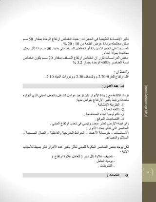 ‫ارتفاع الوحدة بمقدار 15 سككم‬    ‫تأثير اإلضككاءة الطبيعية في الحجرات : حيث انخفا‬
                             ‫يمكن معالجتن بزيادة عر الفتحة من 13 : 12 % .‬
‫الصكككوت في الحجرات بزيادة أو انخفا السكككقف في حدود 15 سكككم اذا تأثر يمكن‬
                                                          ‫معالجتن بمواد البناء .‬
  ‫بعض الدراسكككات تقرر ان انخفا ارتفاع السكككقف بمقدار 12 سكككم يكون انخفا‬
                                      ‫نسبة العناصر وتكلفتن الوحدة بمقدار 2.1 %‬

                                                                ‫والحظ ان :‬
                ‫اقل ارتفاع لل رفة 19.2 م وللمدخل 11.2 م ودورات المياه 13.2 .‬

                                                             ‫4- عدد األدوار :‬




                                                                                      ‫]‪[Type the company name‬‬
‫تزداد التكل فة مع ز يادة األدوار لكن تو جد عوا مل ت تد خل وتج عل المبني الرذ أدواره‬
                                        ‫متعددة يرتبط بت ير االرتفاع بعوامل منها:‬
                                                       ‫3- الطريقة اإلنشالية .‬
                                                             ‫2- تكلفة العمالة .‬
                                              ‫1- تكنولوجيا البناء المستخدمة .‬
                                                      ‫4- اقتصاديات الموقع .‬
                    ‫وان قيمة األر تعتبر محدد رليسي في تحديد ارتفاع المبني .‬
                                                ‫العناصر التي تتأثر بعدد األدوار :‬
‫االسككاسككات – خرسككانة االعمدة – الحوالط الخارجية والداخلية – العماو الصككحية –‬
                                                                ‫الساللم والمصاعد.‬

‫لكن يوجد بعض العناصر المكونة للمبني تتأثر بت ير عدد األدوار تأثر بسيط لاسباب‬
                                                                       ‫اآلتية :‬
                    ‫- تضيف عالوة لكل دور ( للعامل عالوة ارتفاع (‬
                                                        ‫- يومية العامل‬
                                                         ‫- التشوينات .‬
                                                                                                    ‫71‬
                                                                  ‫الفتحات :‬     ‫5-‬
 
