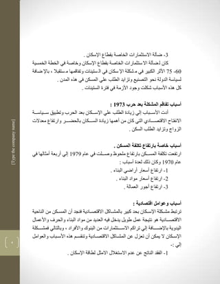 ‫1- ضآلة االستثمارات الخاصة بقطاع اإلسكان .‬
                          ‫كان ل ضآلة اال ستثمارات الخاصة بقطاع اإلسكان وخاصة في الخطة الخمسية‬
                          ‫16- 59 األثر الكبير في م شكلة اإل سكان في ال ستينات وتفاقمها م ستقبال ب باإل ضافة‬
                                        ‫لسياسة الدولة نحو التصنيع وتزايد الطلب علي المسكن في لره المدن .‬
                                                      ‫كل لره األسباب شكلم وجود األزمة في فترة الستينات .‬

                                                                     ‫أسباب تفاقم المشكلة بعد حرب 1973 :‬
                          ‫أدت األسكككباب لي زيادة الطلب علي اإلسككككان بعد الحرب وتطبيق سكككياسكككة‬
                          ‫االنفتا االقتصكككادذ التي كان من ألمها زيادة السككككان بالحضكككر وارتفاع معدالت‬
‫]‪[Type the company name‬‬




                                                                              ‫الزواج وتزايد الطلب السكن .‬

                                                                   ‫أسباب خاصة بارتفاع تكلفة المسكن .‬
                          ‫ارتفعم تكلفة المسككككن بارتفاع ملحوظ وصكككلم في عام 7973 لي أربعة أمثالها في‬
                                                                       ‫عام 1973 وكان ذلك لعدة أسباب :‬
                                                                 ‫3- ارتفاع أسعار أراضي البناء .‬
                                                                     ‫2- ارتفاع أسعار مواد البناء .‬
                                                                          ‫1- ارتفاع أجور العمالة .‬

                                                                                    ‫أسباب وعوامل اقتصادية :‬
                          ‫ترتبط مشكككلة اإلسكككان بحد كبير بالمشككاكل االقتصككادية فنجد أن المسكككن من الناحية‬
                          ‫االقتصكككادية لو نتيجة عمل طويل يدخل فين العديد من مواد البناء والحرف واألعماو‬
                          ‫اليدوية باإلضككككافة لي تراكم االسككككتثمارات من البنوك واألفراد ب وبالتالي فمشكككككلة‬
                          ‫اإلسكككان ال يمكن أن تعزو عن المشككاكل االقتصككادية وتنقسككم لره األسككباب والعوامل‬
‫4‬
                                                                                                          ‫لي :-‬
                                               ‫3- الفقد الناتج عن عدم االست الو االمثل لطاقة اإلسكان .‬
 