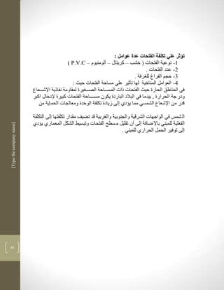 ‫تؤثر علي تكلفة الفتحات عدة عوامل :‬
                                              ‫3- نوعية الفتحات ( خشب – كريتاو – ألومنيوم – ‪( P.V.C‬‬
                                                                                         ‫2- عدد الفتحات .‬
                                                                                   ‫1- حجم الفراغ لل رفة .‬
                                                 ‫4- العوامل المناخية لها تأثير علي مساحة الفتحات حيث :‬
                          ‫في المناطق الحارة حيث الفتحات ذات المسكككاحة الصككك يرة لمقاومة نفاذية اإلشكككعاع‬
                          ‫ودر جة الحرارة , بين ما في البالد الباردة يكون مسككككاحة الفتحات كبيرة إلدخاو اكبر‬
                             ‫قدر من اإلشعاع الشمسي مما يؤدذ لى زيادة تكلفة الوحدة ومعالجات الحماية من‬

                          ‫ال شمس في الواجهات الشرقية والجنوبية وال ربية قد تضيف مقدار تكلفتها لى التكلفة‬
                          ‫الفعلية للمبني باإل ضافة لى أن تقليل م سطح الفتحات وتبسيط الشكل المعمارذ يؤدذ‬
‫]‪[Type the company name‬‬




                                                                         ‫لى توفير الحمل الحرارذ للمبني .‬




‫14‬
 