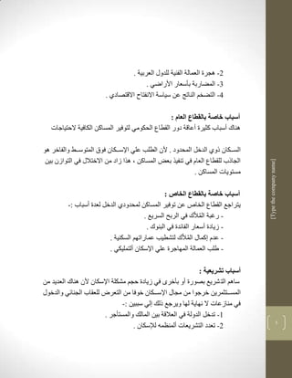 ‫2- لجرة العمالة الفنية للدوو العربية .‬
                                        ‫1- المضاربة بأسعار األراضي .‬
                        ‫4- التضخم الناتج عن سياسة االنفتا االقتصادذ .‬

                                                   ‫أسباب خاصة بالقطاع العام :‬
   ‫لناك أسباب كثيرة أعاقة دور القطاع الحكومي لتوفير المساكن الكافية الحتياجات‬

‫السكككان ذوذ الدخل المحدود . ألن الطلب علي اإلسكككان فوا المتوسككط والفاخر لو‬
 ‫الجاذب للقطاع العام في تنفير بعض المساكن ب لرا زاد من االختالو في التوازن بين‬




                                                                                 ‫]‪[Type the company name‬‬
                                                           ‫مستويات المساكن .‬

                                                 ‫أسباب خاصة بالقطاع الخاص :‬
         ‫يتراجع القطاع الخاص عن توفير المساكن لمحدودذ الدخل لعدة أسباب :-‬
                                        ‫- رغبة المالّك في الربح السريع .‬
                                         ‫- زيادة أسعار الفالدة في البنوك .‬
                         ‫- عدم كماو المالّك لتشطيب عماراتهم السكنية .‬
                         ‫- طلب العمالة المهاجرة علي اإلسكان ألتمليكي .‬

                                                               ‫أسباب تشريعية :‬
‫سالم الت شريع بصورة أو بأخرى في زيادة حجم مشكلة اإلسكان ألن لناك العديد من‬
‫المسكككتثمرين خرجوا من مجاو اإلسككككان خوفا من التعر للعقاب الجنالي والدخوو‬
                               ‫في منازعات ال نهاية لها ويرجع ذلك لي سببين :-‬
                        ‫3- تدخل الدولة في العالقة بين المالك والمستأجر .‬
                                                                                                     ‫5‬
                                   ‫2- تعدد التشريعات ألمنضمن لإلسكان .‬
 