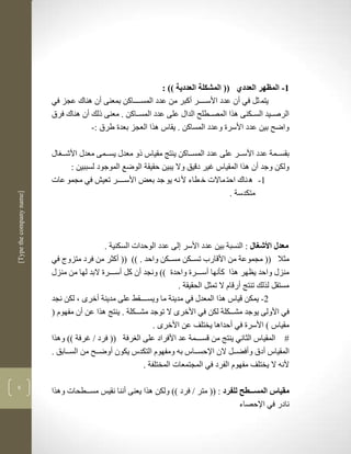 ‫3- المظهر العددي (( المشكلة العددية )) :‬
                          ‫يتم ثل في أن عدد األسككككر أكبر من عدد المسككككاكن بمعنى أن لناك عجز في‬
                          ‫الرصككيد السكككنى لرا المصككطلح الداو على عدد المسككاكن . معنى ذلك أن لناك فرا‬
                                      ‫واضح بين عدد األسرة وعدد المساكن . يقاس لرا العجز بعدة طرا :-‬

                          ‫بقسككمة عدد األسككر على عدد المسككاكن ينتج مقياس ذو معدو يسككمى معدو األشكك او‬
                                ‫ولكن وجد أن لرا المقياس غير دقيق وال يبين حقيقة الوضع الموجود لسببين :‬
                          ‫3- ل ناك احت ماالت خ طاء أل نن يو جد بعض األسككككر تعي في مجمو عات‬
                                                                                    ‫متكدسة .‬
‫]‪[Type the company name‬‬




                                            ‫معدل األشغال : النسبة بين عدد األسر لى عدد الوحدات السكنية .‬
                          ‫مثال (( مجموعة من األقارب تسكككن مسكككن واحد . (( (( أكثر من فرد متزوج في‬
                          ‫منزو واحد يضهر لرا كأنها أسكككرة واحدة (( ونجد أن كل أسكككرة البد لها من منزو‬
                                                                      ‫مستقل لرلك تنتج أرقام ال تمثل الحقيقة .‬
                          ‫2- يمكن قياس لرا المعدو في مدينة ما ويسككككقط على مدينة أخرى ب لكن نجد‬
                          ‫في األولى يوجد مشككككلة لكن في األخرى ال توجد مشككككلة . ينتج لرا عن أن مفهوم (‬
                                                              ‫مقياس ( األسرة في أحدالا يختلف عن األخرى .‬
                          ‫# المقياس الثاني ينتج من قسككككمة عد األفراد على ال رفة (( فرد ف غرفة (( ولرا‬
                          ‫المقياس أدا وأفضككل الن اإلحسككاس بن ومفهوم التكدس يكون أوضككح من السككابق .‬
                                                          ‫ألنن ال يختلف مفهوم الفرد في المجتمعات المختلفة .‬

‫8‬
                          ‫مقياس المسططططل للفرد : (( متر ف فرد (( ولكن لرا يعنى أننا نقيس مسكككطحات ولرا‬
                                                                                         ‫نادر في اإلحصاء‬
 