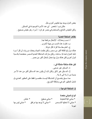 ‫بعض الدوو يوجد بها مقاييس أخرى مثل‬
         ‫مكان نوم ف شخا أذ عدد األسرة الموجودة في المسكن .‬
    ‫ولكن المقياس الشالع والمستخدم في مصر لو فرد ف أسرة ولو مقياس صحيح .‬

                                                         ‫مظاهر المشكلة العددية‬
                                  ‫أ- نسب ومعدالت اإلش او مرتفعة جدا.‬
                                  ‫ب- تفاوت لره النسب من جهة ألخرى .‬
                                        ‫ج- المتوسط ستة أفراد لكل غرفة .‬
‫لناك دوو لها كثافة أكبر من م صر ولكن نضمم الحياة وجعلم دوريات أن كل أ سرة‬




                                                                                   ‫]‪[Type the company name‬‬
‫تأخر المنزو لمدة 8 ساعات .ولكن مازالم الم شكلة العددية لم صر منخف ضة بالن سبة‬
                     ‫لدوو أخرى لكن لناك دوو بها معدو ش او أكبر من مصر .‬

                                                  ‫لكن هناك مشكلة متمثلة في :‬
                                                ‫3- المسكن غير صحي .‬
‫2- الم سكن غير اللق .ولكن البد أن يكون عدد الم ساكن أكبر من عدد األ سر‬
                                                     ‫بنسبة من 1 % لى 5 % .‬
‫مما سككبق يتضككح أن المشكككلة ليسككم مقتصككرة فقط على المضهر العددذ بل‬
                                        ‫تشمل المضهر النوعي ومشكلة التوزيع .‬

                                                          ‫2- المشكلة النوعية :‬

                                                           ‫أنواع المباني متعددة‬
                  ‫* عش‬                ‫* مباني صفيح‬         ‫* مباني آيلة للسقوط‬
                                                                                                       ‫7‬
‫* مباني ليس بها‬          ‫* مباني ال يوجد بها مرافق‬   ‫* مباني ال تدخلها الشككككمس‬
                                                                           ‫تهوية‬
 