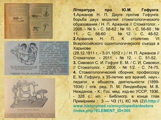 Література        про      Ю.М.         Гофунга:
1.Аржанов Н. П. Дауге против Гофунга:
борьба двух моделей стоматологического
образования / Н. П. Аржанов // Стоматолог. -
2008. - № 9. - C. 58-62 ; № 10. - C. 56-60 ; №
11. - C. 56-60 ;         № 12. - C. 48-52.
2.Аржанов      Н.     П.   К      столетию    VI
Всероссийского одонтологического съезда в
Харькове
(28.12.1911 г. - 3.01.1012 г.) / Н. П. Аржанов //
Стоматолог. - 2011. - № 12. - C. 51-52.
3. Сивовол С. И. Гофунг Е. М. / С. И. Сивовол
// Стоматолог. - 2006. - № 1/2. - C. 74-75.
4. Стоматологический сборник: профессору
Е. М. Гофунгу, к 35-летию его врачеб. науч.-
педагог. и обществ. деятельности (1899-
1934) / отв. ред. Л. М. Линденбаум, М. В.
Нежданов. - К.: Гос. мед. изд-во УССР, 1936.
- 328 с.: ил. - Библиогр. в конце глав
Примірники : 3 — ЧЗ (1), КС НА (2)5.http://
www.historymed.ru/encyclopedia/doctors
/index.php?ELEMENT_ID=365
 