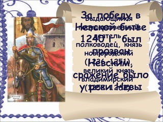 За победу в
    Выдающийся
Невской битве
  государственный
       деятель,
  1240 г. был
 полководец, князь
      прозван
    новгородский
     Невским,
    (1236-1251),
    великий князь
сражение было
   владимирский
  у(1252-1263).
      реки Невы
 