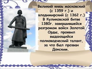 Великий князь московский
       (с 1359 г.) и
владимирский (с 1362 г.)
   В Куликовской битве
  1380г. завершившейся
разгромом войск Золотой
      Орды, проявил
       выдающийся
 полководческий талант,
    за что был прозван
         Донским.
 