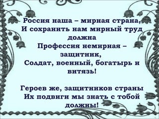 Россия наша – мирная страна,
И сохранить нам мирный труд
           должна
    Профессия немирная –
         защитник,
Солдат, военный, богатырь и
           витязь!

Героев же, защитников страны
 Их подвиги мы знать с тобой
           должны!
 