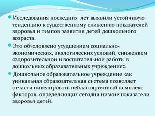 Исследования последних лет выявили устойчивую
 тенденцию к существенному снижению показателей
 здоровья и темпов развития детей дошкольного
 возраста.
Это обусловлено ухудшением социально-
 экономических, экологических условий, снижением
 оздоровительной и воспитательной работы в
 дошкольных образовательных учреждениях.
Дошкольное образовательное учреждение как
 уникальная образовательная система позволяет
 отчасти нивелировать неблагоприятный комплекс
 факторов, определяющих сегодня низкие показатели
 здоровья детей.
 