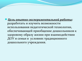 Цель опытно-экспериментальной работы:
 разработать и изучить возможности
 использования педагогической технологии,
 обеспечивающей приобщение дошкольников к
 здоровому образу жизни при взаимодействии
 ДОУ и семьи в условиях традиционного
 дошкольного учреждения.
 