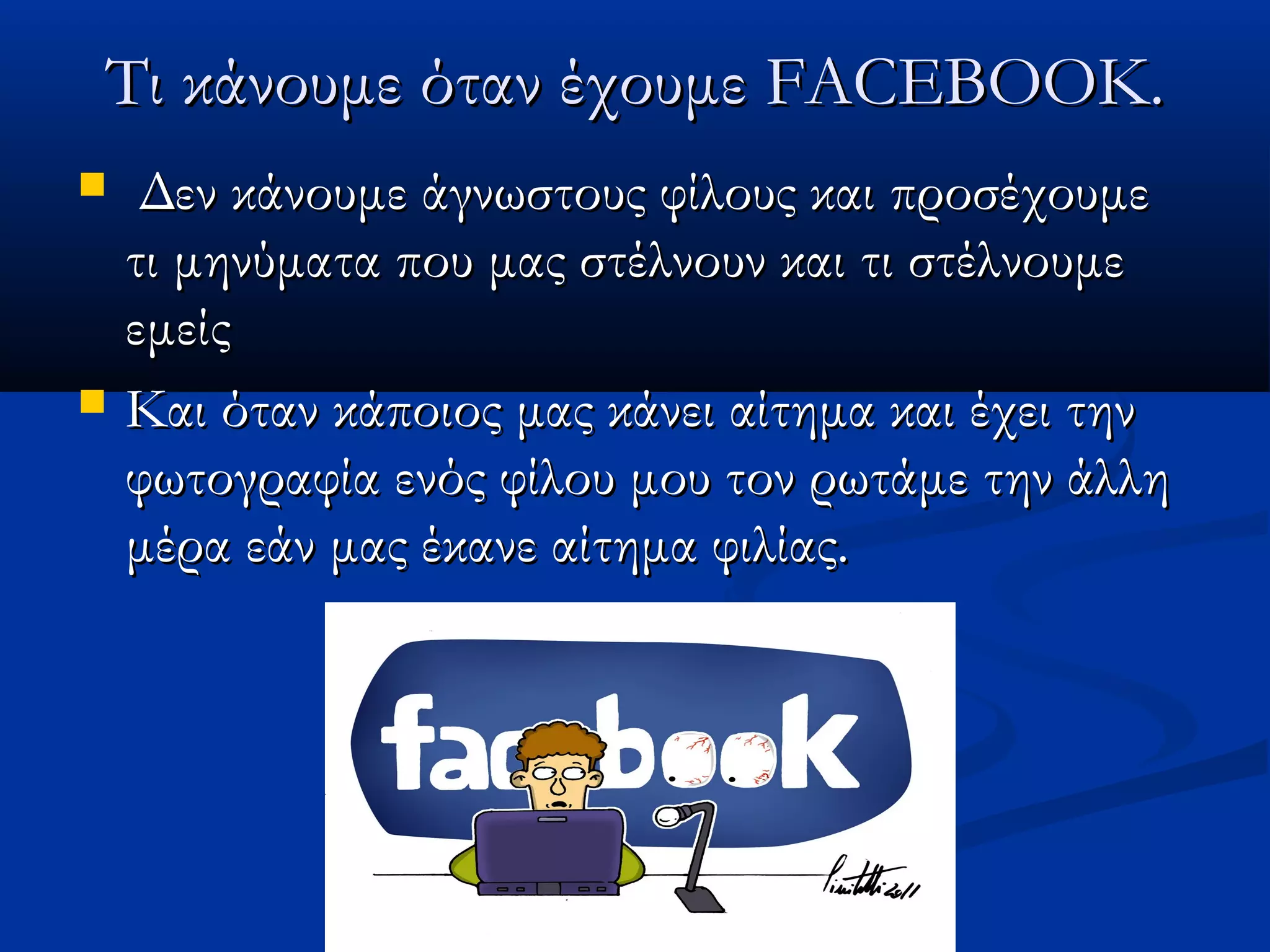 Τι κάνουμε όταν έχουμε FACEBOOK.
    Δεν κάνουμε άγνωστους φίλους και προσέχουμε
    τι μηνύματα που μας στέλνουν και τι στέλνουμε
    εμείς
   Και όταν κάποιος μας κάνει αίτημα και έχει την
    φωτογραφία ενός φίλου μου τον ρωτάμε την άλλη
    μέρα εάν μας έκανε αίτημα φιλίας.
 