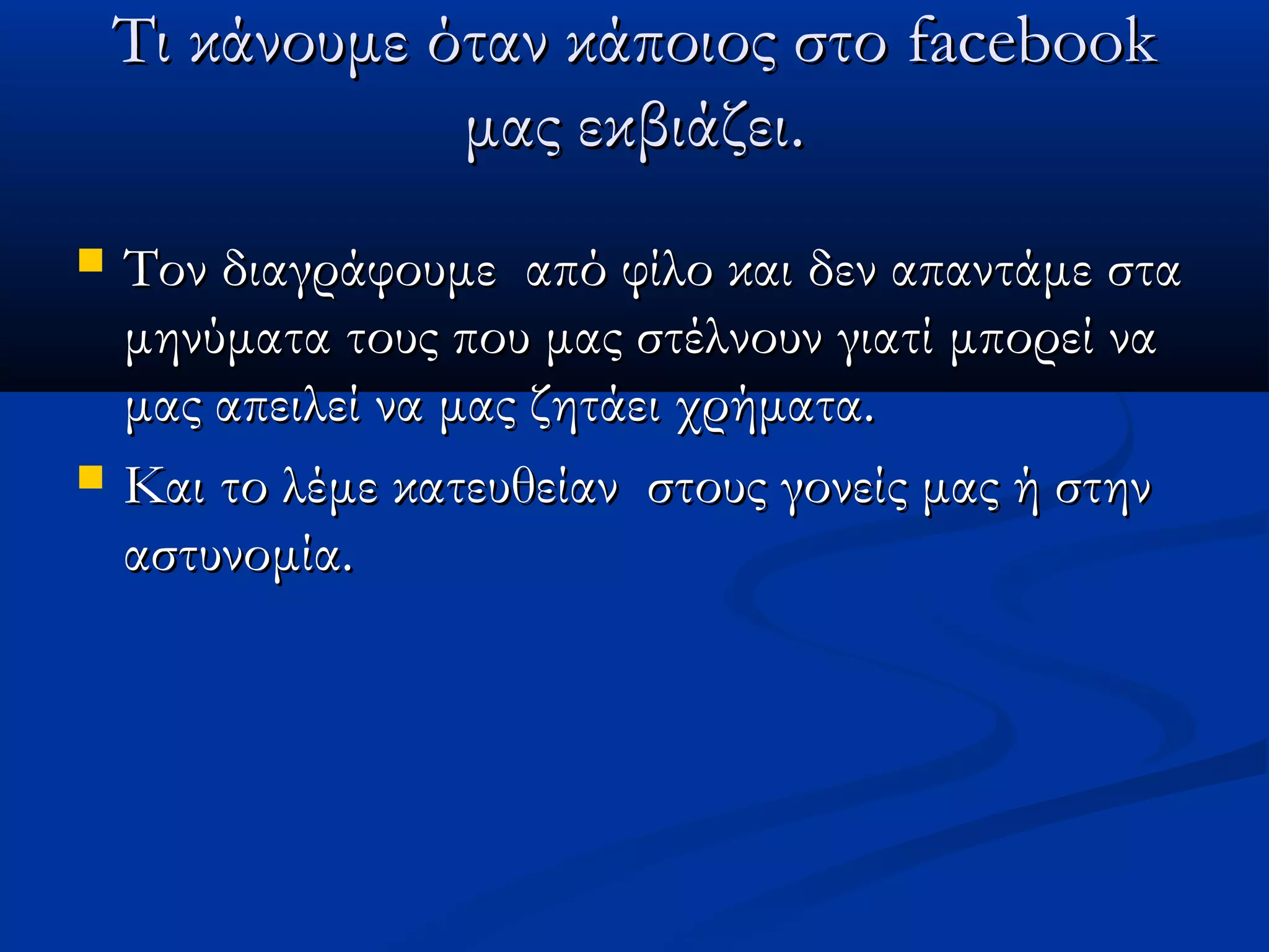 Τι κάνουμε όταν κάποιος στο facebook
                μας εκβιάζει.
   Τον διαγράφουμε από φίλο και δεν απαντάμε στα
    μηνύματα τους που μας στέλνουν γιατί μπορεί να
    μας απειλεί να μας ζητάει χρήματα.
   Και το λέμε κατευθείαν στους γονείς μας ή στην
    αστυνομία.
 