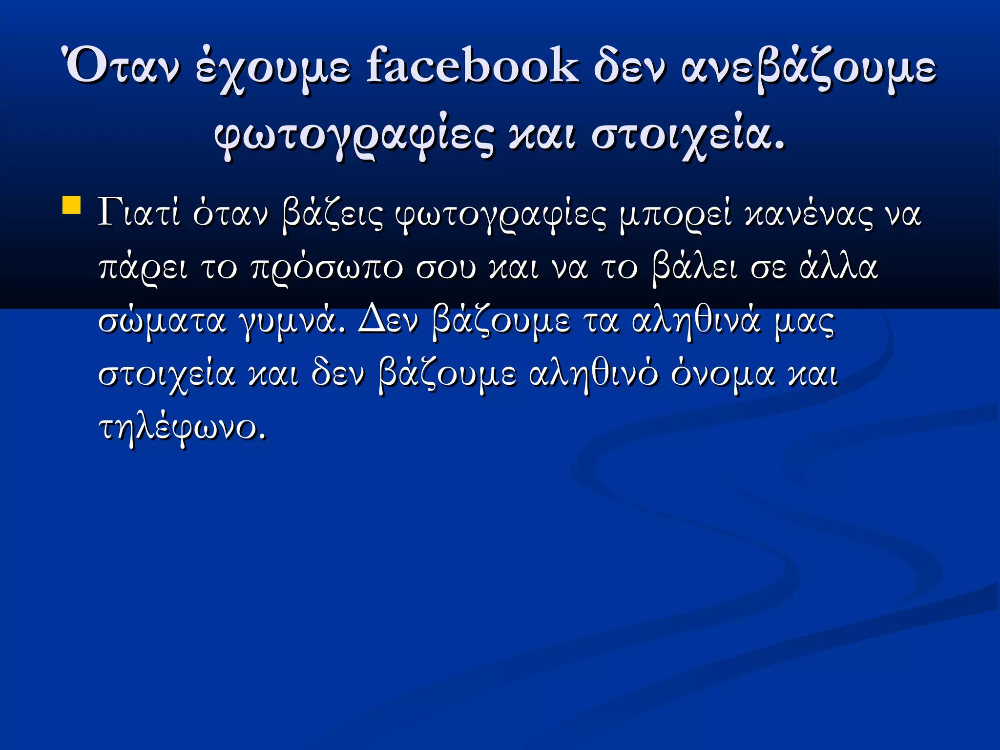 Όταν έχουμε facebook δεν ανεβάζουμε
      φωτογραφίες και στοιχεία.
   Γιατί όταν βάζεις φωτογραφίες μπορεί κανένας να
    πάρει το πρόσωπο σου και να το βάλει σε άλλα
    σώματα γυμνά. Δεν βάζουμε τα αληθινά μας
    στοιχεία και δεν βάζουμε αληθινό όνομα και
    τηλέφωνο.
 