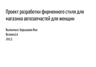 Проект разработки фирменного стиля для
магазина автозапчастей для женщин
Выполнил: Барышева Яна
Визком14
2013
 