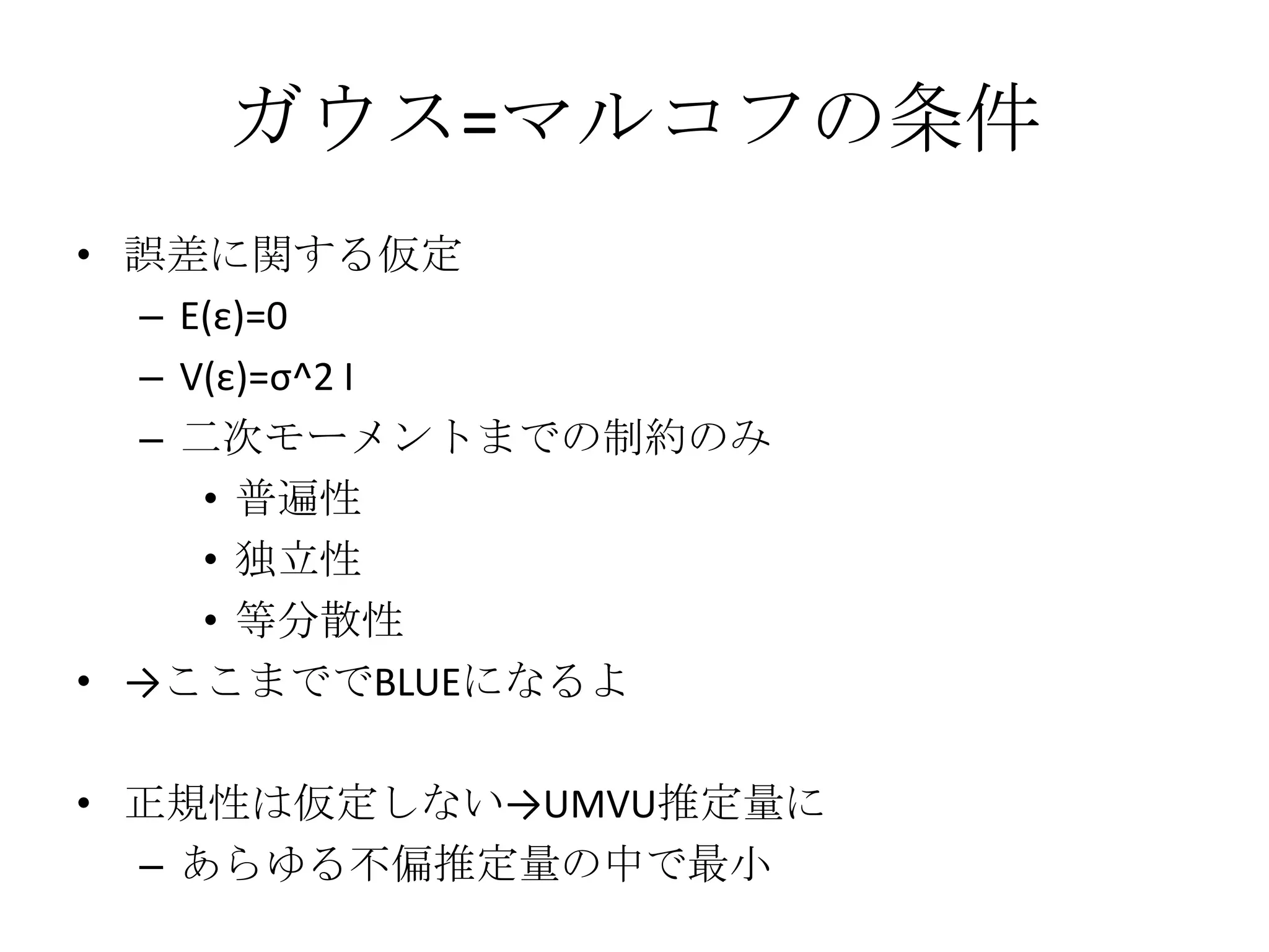 ガウス=マルコフの条件
• 誤差に関する仮定
  – E(ε)=0
  – V(ε)=σ^2 I
  – 二次モーメントまでの制約のみ
     • 普遍性
     • 独立性
     • 等分散性
• →ここまででBLUEになるよ

• 正規性は仮定しない→UMVU推定量に
  – あらゆる不偏推定量の中で最小
 
