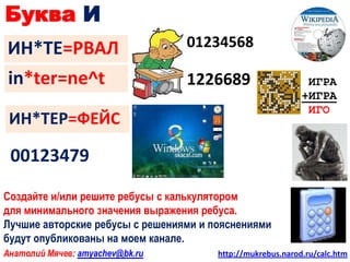 Буква И
ИН*ТЕ=РВАЛ                       01234568

in*ter=ne^t                      1226689                     ИГРА
                                                            +ИГРА
                                                             ИГО
 ИН*ТЕР=ФЕЙС

 00123479

Создайте и/или решите ребусы с калькулятором
для минимального значения выражения ребуса.
Лучшие авторские ребусы с решениями и пояснениями
будут опубликованы на моем канале.
Анатолий Мячев: amyachev@bk.ru         http://mukrebus.narod.ru/calc.htm
 