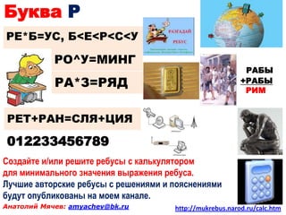 Буква Р
РЕ*Б=УС, Б<Е<Р<С<У

            РО^У=МИНГ
                                                           РАБЫ
            РА*З=РЯД                                      +РАБЫ
                                                          +РИМ


РЕТ+РАН=СЛЯ+ЦИЯ

012233456789
Создайте и/или решите ребусы с калькулятором
для минимального значения выражения ребуса.
Лучшие авторские ребусы с решениями и пояснениями
будут опубликованы на моем канале.
Анатолий Мячев: amyachev@bk.ru        http://mukrebus.narod.ru/calc.htm
 