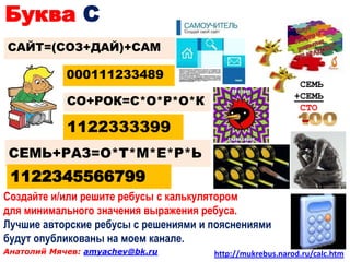 Буква С
САЙТ=(СОЗ+ДАЙ)+САМ

            000111233489
                                                           СЕМЬ
                                                          +СЕМЬ
            СО+РОК=С*О*Р*О*К                               СТО

            1122333399
СЕМЬ+РАЗ=О*Т*М*Е*Р*Ь
 1122345566799
Создайте и/или решите ребусы с калькулятором
для минимального значения выражения ребуса.
Лучшие авторские ребусы с решениями и пояснениями
будут опубликованы на моем канале.
Анатолий Мячев: amyachev@bk.ru        http://mukrebus.narod.ru/calc.htm
 