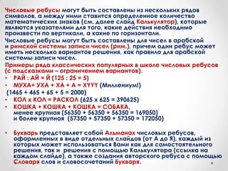 Числовые ребусы могут быть составлены из нескольких рядов
символов, а между ними ставится определенное количество
математических знаков (см. далее слайд Калькулятор), которые
являются указателями для того, какие действия необходимо
произвести по вертикали, а какие по горизонтали.
Числовые ребусы могут быть составлены для чисел в арабской
и римской системы записи чисел (рим.), причем один ребус может
иметь несколько вариантов решения, как правило для арабской
системы записи чисел.
Примеры ряда классических популярных в школе числовых ребусов
(с подсказками – ограничением вариантов).
• РАЙ : АЙ = Й (125 : 25 = 5)
• МУХА+ УХА + ХА + А = ХYYY (Миллениум!)
 (1465 + 465 + 65 + 5 = 2000)
• КОЛ х КОЛ = РАСКОЛ (625 х 625 = 390625)
• КОШКА + КОШКА + КОШКА = СОБАКА,
   менее крупная (56350 + 56350 + 56350 = 169050)
   и более крупная (57350 + 57350 + 57350 = 172050)

•   Букварь представляет собой Альманах числовых ребусов,
    оформленных в виде отдельных слайдов (от А до Я), каждый из
    которых может использоваться Вами как для самостоятельного
    решения, так и решения с помощью Калькулятора (ссылка на
    каждом слайде), а также создания авторского ребуса с помощью
    Словаря слов и словосочетаний Букваря.
 