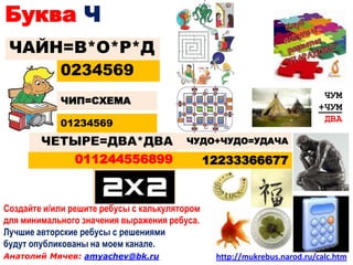 Буква Ч
 ЧАЙН=В*О*Р*Д
            0234569
                                                                          ЧУМ
            ЧИП=СХЕМА
                                                                         +ЧУМ
            01234569                                                      ДВА

        ЧЕТЫРЕ=ДВА*ДВА                  ЧУДО+ЧУДО=УДАЧА

           011244556899                        12233366677



Создайте и/или решите ребусы с калькулятором
для минимального значения выражения ребуса.
Лучшие авторские ребусы с решениями
будут опубликованы на моем канале.
Анатолий Мячев: amyachev@bk.ru                  http://mukrebus.narod.ru/calc.htm
 