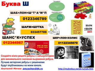 Буква Ш
       ШАБ+ЛОН=Ш*Т*А*М*П

                  0123346789
                                                                        ШАРМ
                 ШАРЖ=ШУТКА
                                                                       +ШАРМ
                        033457789                                        ШИК

 ШАНС*К=УСПЕХ                              ШЕР+ЛОК=ХОЛМС

 012344567                                     01122345679



Создайте и/или решите ребусы с калькулятором
для минимального значения выражения ребуса.
Лучшие авторские ребусы с решениями
будут опубликованы на моем канале.
Анатолий Мячев: amyachev@bk.ru                 http://mukrebus.narod.ru/calc.htm
 