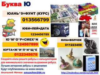 Буква Ю
    ЮАНЬ*9=ФУНТ (КУРС)
                013566799
                                                                         ЮЛЯ
                                                                        +ЮЛЯ
                ЮБИ+ЛЕЙ=ДАТА
                                                                         ДВЕ
                       1234456789                                         (РИМ.)


   Ю*М*О*Р=СМЕХ*N                              ЮЛА=ВОЛЧОК
            124567899                             011223458
 ЮРТА=Ж*И*Л*И*Щ*Е
          0122345678
Создайте и/или решите ребусы с калькулятором
для минимального значения выражения ребуса.
Лучшие авторские ребусы с решениями
будут опубликованы на моем канале.
Анатолий Мячев: amyachev@bk.ru                 http://mukrebus.narod.ru/calc.htm
 