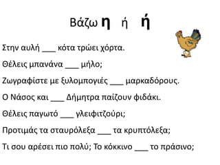 Βάηω θ ι           ι
Στθν αυλι ___ κότα τρώει χόρτα.
Θζλεισ μπανάνα ___ μιλο;
Ζωγραφίςτε με ξυλομπογιζσ ___ μαρκαδόρουσ.
Ο Νάςοσ και ___ Διμθτρα παίηουν φιδάκι.
Θζλεισ παγωτό ___ γλειφιτηοφρι;
Προτιμάσ τα ςταυρόλεξα ___ τα κρυπτόλεξα;
Τι ςου αρζςει πιο πολφ; Το κόκκινο ___ το πράςινο;
 