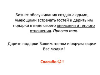 Бизнес обслуживания создан людьми,
   умеющими встречать гостей и дарить им
  подарки в виде своего внимания и теплого
          отношения. Просто так.

Дарите подарки Вашим гостям и окружающим
                 Вас людям!

               Спасибо  !
 