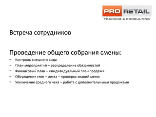 Встреча сотрудников

Проведение общего собрания смены:
•   Контроль внешнего вида
•   План мероприятий – распределение обязанностей
•   Финансовый план – «индивидуальный план продаж»
•   Обсуждение стоп – листа – проверка знаний меню
•   Увеличение среднего чека – работа с дополнительными продажами
 