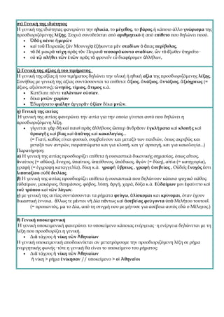 στ) Γενική της ιδιότητας
Η γενική της ιδιότητας φανερώνει την ηλικία, το μέγεθος, το βάρος ή κάποιο άλλο γνώρισμα της
προσδιοριζόμενης λέξης. Συχνά συνοδεύεται από αριθμητικό ή από επίθετο που δηλώνει ποσό.
    • Ὁ δὸ ς πέντε ἡ μερῶ ν
    • καὶ τοῦ Πειραιῶς ξὺν Μουνιχίᾳ ἑξήκοντα μὲν σταδί ων ὁ ἅπας περί βολος,
    • τὰ δὲ μακρὰ τεί χη πρὸς τὸν Πειραιᾶ τεσσαρά κοντα σταδί ων, ὧν τὸ ἔξωθεν ἐτηρεῖτο·
    • οὐ τῷ πλή θει τῶ ν ἐ τῶ ν πρὸς τὸ φρονεῖν εὖ διαφέρομεν ἀλλήλων,


ζ) Γενική της αξίας ή του τιμήματος
Η γενική της αξίας ή του τιμήματος δηλώνει την υλική ή ηθική αξία της προσδιοριζόμενης λέξης.
Συνήθως με γενική της αξίας συντάσσονται τα επίθετα: ἄ ξιος, ἀ νάξιος, ἀ ντάξιος, ἀ ξιόχρεως (=
άξιος, αξιόπιστος), ὠ νητός, τίμιος, ἄ τιμος κ.ά.
    • Κατέλιπε πέντε ταλάντων οὐ σίαν.
    • δέκα μνῶ ν χωρίον
    • Ἐδωρήσατο φιάλην ἀργυρᾶν ἀ ξίαν δέκα μνῶ ν.
η) Γενική της αιτίας
 Η γενική της αιτίας φανερώνει την αιτία για την οποία γίνεται αυτό που δηλώνει η
προσδιοριζόμενη λέξη.
    • γίγνεται γὰρ δὴ καὶ παισὶ πρὸς ἀλλήλους ὥσπερ ἀνδράσιν ἐ γκλή ματα καὶ κλοπῆ ς καὶ
       ἁ ρπαγῆ ς καὶ βί ας καὶ ἀ πά της καὶ κακολογί ας...
       (= Γιατί, καθώς είναι φυσικό, συμβαίνουν και μεταξύ των παιδιών, όπως ακριβώς και
       μεταξύ των αντρών, παραπτώματα και για κλοπή, και γι' αρπαγή, και για κακολογία...)
Παρατήρηση:
α) Η γενική της αιτίας προσδιορίζει επίθετα ή ουσιαστικά δικανικής σημασίας, όπως αἴτιος,
ἀναίτιος (= αθώος), ἔνοχος, ὑπαίτιος, ὑπεύθυνος, ὑπόδικος, ἀγών (= δίκη), αἰτία (= κατηγορία),
γραφή (= έγγραφη καταγγελία), δίκη κ.ά. γραφὴ ὕ βρεως , γραφὴ ἀ σεβείας , Οὐδεὶς ἔ νοχός ἐστι
λιποταξίου οὐδὲ δειλίας.
β) Η γενική της αιτίας προσδιορίζει επίθετα ή ουσιαστικά που δηλώνουν κάποιο ψυχικό πάθος:
εὐδαίμων, μακάριος, θαυμάσιος, φόβος, λύπη, ὀργή, χαρά, δόξα κ.ά. Εὐ δαίμων μοι ἐφαίνετο καὶ
τοῦ τρόπου καὶ τῶ ν λόγων.
γ) με γενική της αιτίας συντάσσονται τα ρήματα φεύγω, ἁ λίσκομαι και κρίνομαι, όταν έχουν
δικαστική έννοια. ἄλλως τε μέντοι νὴ Δία πάντως καὶ ἀ σεβεί ας φεύ γοντα ὑπὸ Μελήτου τουτουΐ.
       (= προπαντός, μα το Δία, από τη στιγμή που με μήνυσε για ασέβεια αυτός εδώ ο Μέλητος.)

θ) Γενική υποκειμενική
 Η γενική υποκειμενική φανερώνει το υποκείμενο κάποιας ενέργειας· η ενέργεια δηλώνεται με τη
λέξη που προσδιορίζει η γενική.
    • Διὰ τάχους ἡ νίκη τῶ ν Ἀ θηναίων
Η γενική υποκειμενική αποδεικνύεται αν μετατρέψουμε την προσδιοριζόμενη λέξη σε ρήμα
ενεργητικής φωνής· τότε η γενική θα είναι το υποκείμενο του ρήματος:
    • Διὰ τάχους ἡ νίκη τῶ ν Ἀ θηναίων
       ἡ νίκη > ρήμα ἐ νίκησαν // υποκείμενο > οἱ Ἀ θηναῖ οι
 