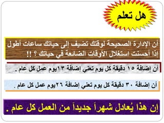 ‫هل تعلم‬

‫أن اإلدارة الصحيحة لوقتك تضيف إلى حياتك ساعات أطول‬
      ‫إذا أحسنت استغالل األوقات الضائعة في حياتك ؟ !!‬
  ‫أن إضافة 51 دقيقة كل يوم تعني إضافة 31يوم عمل كل عام .‬

  ‫أن إضافة 03 دقيقة كل يوم تعني إضافة 62يوم عمل كل عام .‬


‫إن هذا يُعادل شهراَ جديداَ من العمل كل عام .‬
 