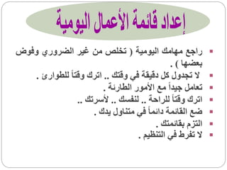‫راجع مهامك اليومية ( تخلص من غير الضروري وفوض‬               ‫‪‬‬
                                               ‫بعضها ) .‬
   ‫ال تجدول كل دقيقة في وقتك .. اترك وقتا ً للطوارئ .‬       ‫‪‬‬
                         ‫تعامل جيداً مع األمور الطارئة .‬    ‫‪‬‬
                 ‫اترك وقتا ً للراحة .. لنفسك .. ألسرتك ..‬   ‫‪‬‬
                      ‫ضع القائمة دائما ً في متناول يدك .‬    ‫‪‬‬
                                          ‫التزم بقائمتك .‬   ‫‪‬‬
                                    ‫ال تفرط في التنظيم .‬    ‫‪‬‬
 