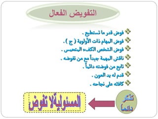 ‫التفويض الفعال‬
                ‫‪ ‬فوض قدر ما تستطيع .‬
                   ‫أ‬
     ‫‪ ‬فوض المهام ذات الولوية ( ج ) .‬
   ‫‪ ‬فوض الشخص الك فء المتحمس .‬
   ‫‪ ‬ناقش المهمة جيدا مع من تفوضه .‬
                ‫‪ ‬تابع من فوضته دائما .‬
                      ‫‪ ‬قدم له يد العون .‬
                     ‫‪ ‬كافئه على نجاحه .‬
 